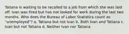 Tatiana is waiting to be recalled to a job from which she was laid off. Ivan was fired but has not looked for work during the last two months. Who does the Bureau of Labor Statistics count as "unemployed"? a. Tatiana but not Ivan b. Both Ivan and Tatiana c. Ivan but not Tatiana d. Neither Ivan nor Tatiana