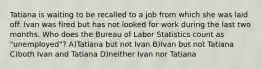 Tatiana is waiting to be recalled to a job from which she was laid off. Ivan was fired but has not looked for work during the last two months. Who does the Bureau of Labor Statistics count as "unemployed"? A)Tatiana but not Ivan B)Ivan but not Tatiana C)both Ivan and Tatiana D)neither Ivan nor Tatiana