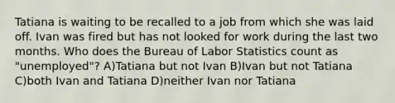 Tatiana is waiting to be recalled to a job from which she was laid off. Ivan was fired but has not looked for work during the last two months. Who does the Bureau of Labor Statistics count as "unemployed"? A)Tatiana but not Ivan B)Ivan but not Tatiana C)both Ivan and Tatiana D)neither Ivan nor Tatiana