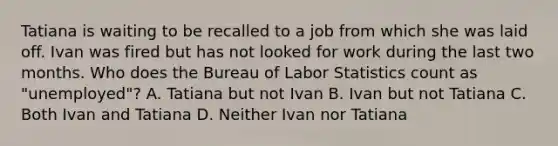 Tatiana is waiting to be recalled to a job from which she was laid off. Ivan was fired but has not looked for work during the last two months. Who does the Bureau of Labor Statistics count as "unemployed"? A. Tatiana but not Ivan B. Ivan but not Tatiana C. Both Ivan and Tatiana D. Neither Ivan nor Tatiana