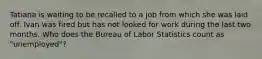 Tatiana is waiting to be recalled to a job from which she was laid off. Ivan was fired but has not looked for work during the last two months. Who does the Bureau of Labor Statistics count as "unemployed"?