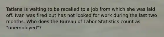 Tatiana is waiting to be recalled to a job from which she was laid off. Ivan was fired but has not looked for work during the last two months. Who does the Bureau of Labor Statistics count as "unemployed"?