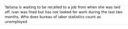 Tatiana is waiting to be recalled to a job from when she was laid off. Ivan was fired but has not looked for work during the last two months. Who does bureau of labor statistics count as unemployed