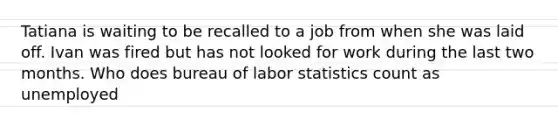 Tatiana is waiting to be recalled to a job from when she was laid off. Ivan was fired but has not looked for work during the last two months. Who does bureau of labor statistics count as unemployed