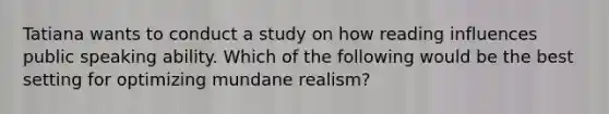 Tatiana wants to conduct a study on how reading influences public speaking ability. Which of the following would be the best setting for optimizing mundane realism?