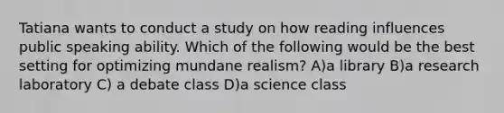 Tatiana wants to conduct a study on how reading influences public speaking ability. Which of the following would be the best setting for optimizing mundane realism? A)a library B)a research laboratory C) a debate class D)a science class