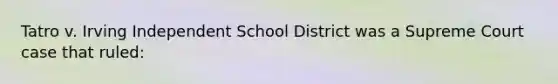 Tatro v. Irving Independent School District was a Supreme Court case that ruled: