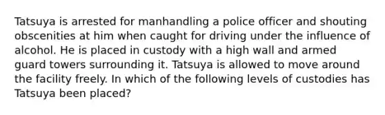 Tatsuya is arrested for manhandling a police officer and shouting obscenities at him when caught for driving under the influence of alcohol. He is placed in custody with a high wall and armed guard towers surrounding it. Tatsuya is allowed to move around the facility freely. In which of the following levels of custodies has Tatsuya been​ placed?