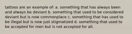 tattoos are an example of: a. something that has always been and always be deviant b. something that used to be considered deviant but is now commonplace c. something that has used to be illegal but is now just stigmatized d. something that used to be accepted for men but is not accepted for all.