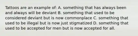 Tattoos are an example of: A. something that has always been and always will be deviant B. something that used to be considered deviant but is now commonplace C. something that used to be illegal but is now just stigmatized D. something that used to be accepted for men but is now accepted for all.