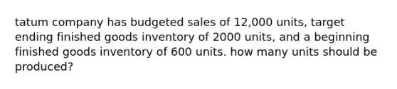 tatum company has budgeted sales of 12,000 units, target ending finished goods inventory of 2000 units, and a beginning finished goods inventory of 600 units. how many units should be produced?