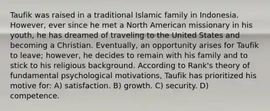 Taufik was raised in a traditional Islamic family in Indonesia. However, ever since he met a North American missionary in his youth, he has dreamed of traveling to the United States and becoming a Christian. Eventually, an opportunity arises for Taufik to leave; however, he decides to remain with his family and to stick to his religious background. According to Rank's theory of fundamental psychological motivations, Taufik has prioritized his motive for: A) satisfaction. B) growth. C) security. D) competence.