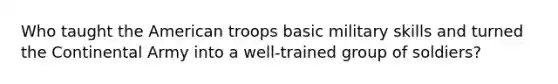 Who taught <a href='https://www.questionai.com/knowledge/keiVE7hxWY-the-american' class='anchor-knowledge'>the american</a> troops basic military skills and turned the Continental Army into a well-trained group of soldiers?