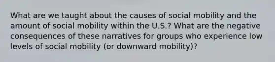 What are we taught about the causes of social mobility and the amount of social mobility within the U.S.? What are the negative consequences of these narratives for groups who experience low levels of social mobility (or downward mobility)?