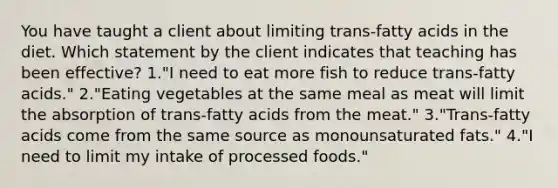 You have taught a client about limiting trans-fatty acids in the diet. Which statement by the client indicates that teaching has been effective? 1."I need to eat more fish to reduce trans-fatty acids." 2."Eating vegetables at the same meal as meat will limit the absorption of trans-fatty acids from the meat." 3."Trans-fatty acids come from the same source as monounsaturated fats." 4."I need to limit my intake of processed foods."