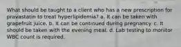 What should be taught to a client who has a new prescription for pravastatin to treat hyperlipidemia? a. It can be taken with grapefruit juice. b. It can be continued during pregnancy. c. It should be taken with the evening meal. d. Lab testing to monitor WBC count is required.