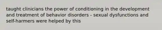 taught clinicians the power of conditioning in the development and treatment of behavior disorders - sexual dysfunctions and self-harmers were helped by this