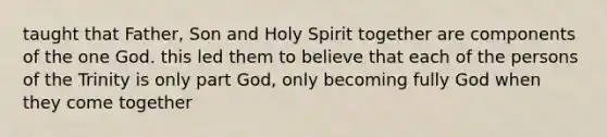 taught that Father, Son and Holy Spirit together are components of the one God. this led them to believe that each of the persons of the Trinity is only part God, only becoming fully God when they come together