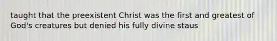 taught that the preexistent Christ was the first and greatest of God's creatures but denied his fully divine staus