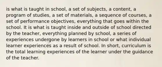 is what is taught in school, a set of subjects, a content, a program of studies, a set of materials, a sequence of courses, a set of performance objectives, everything that goes within the school. It is what is taught inside and outside of school directed by the teacher, everything planned by school, a series of experiences undergone by learners in school or what individual learner experiences as a result of school. In short, curriculum is the total learning experiences of the learner under the guidance of the teacher.