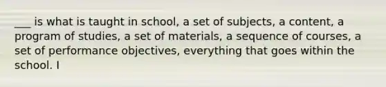 ___ is what is taught in school, a set of subjects, a content, a program of studies, a set of materials, a sequence of courses, a set of performance objectives, everything that goes within the school. I