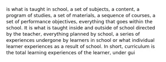 is what is taught in school, a set of subjects, a content, a program of studies, a set of materials, a sequence of courses, a set of performance objectives, everything that goes within the school. It is what is taught inside and outside of school directed by the teacher, everything planned by school, a series of experiences undergone by learners in school or what individual learner experiences as a result of school. In short, curriculum is the total learning experiences of the learner, under gui