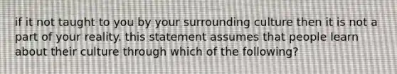 if it not taught to you by your surrounding culture then it is not a part of your reality. this statement assumes that people learn about their culture through which of the following?