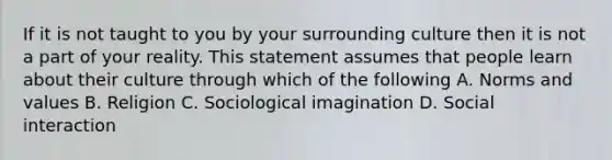 If it is not taught to you by your surrounding culture then it is not a part of your reality. This statement assumes that people learn about their culture through which of the following A. Norms and values B. Religion C. Sociological imagination D. Social interaction