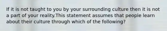 If it is not taught to you by your surrounding culture then it is not a part of your reality.This statement assumes that people learn about their culture through which of the following?