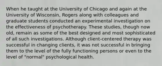 When he taught at the University of Chicago and again at the University of Wisconsin, Rogers along with colleagues and graduate students conducted an experimental investigation on the effectiveness of psychotherapy. These studies, though now old, remain as some of the best designed and most sophisticated of all such investigations. Although client-centered therapy was successful in changing clients, it was not successful in bringing them to the level of the fully functioning persons or even to the level of "normal" psychological health.