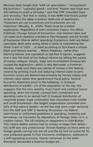 We have been taught that "wild cat speculation," "unregulated big business," "capitalist greed," and that "Hoover was inept and did nothing to spark a stimulus," and that FDR "provided hope and recovery," But that in reality, it was WWII that finally pulled America from the deep economic doldrums of depression. "Historians are not economists and Economists are not historians" (Murphy, R., 2009). There must be a better explanation. Regardless of one's economic theory, the Milton Friedman Chicago School of Economics—low interest rates and cut taxes and capitalist oriented or Paul Krugman and his School of Keynesian (liberal deficit spending) Economics; both are Nobel Laureates. Both were wrong when it came to interpreting the Great Crash of 1929 ... at least according to Strickland a simple Math and History teacher ... Milton Friedman, rather than blaming Hoover and capitalism as did Paul Krugman, suggests that it was the fault of the federal reserve by letting the supply of money collapse. Simply, inept and incompetent bureaucrats caused the depression—which is why Bernanke, a Friedman disciple, made sure there was plenty of money in the federal reserve by printing much and reducing interest rates to zero. business cycles are determined primarily by money supply and interest rates rather than government fiscal policy. Several Economic Historians point to the following: 1) Unequal distribution of wealth—1% of the population at the top; this suggests that the very wealthy must invest and continue luxury spending; when the market crashed both investment and spending came to an abrupt halt 2) Unequal distribution of corporate power: huge corporation had consumed most middle and small businesses—the largest corporations controlled over 50% of the nations wealth—so the few that went under seriously hurt the GDP and GNP 3) Banking Structures—no federal restrictions or uniformed guidelines in spending, investing and borrowing—no insurance for depositors; 4) Foreign Debt—U.S. a creditor nation. The US insisted on repayment in Gold Bullion. This means debtor nations had no money to repay their debts—the tariff was very protectionist (Smoot-Hawley) so there were no foreign goods coming into the US and the US had no outlet for its over produced goods 5) Poor Economic intelligence—believed in a self-regulating economy; Hoover remained on the Gold-Standard; demanded a balance budget etc ...