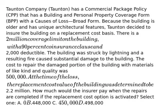 Taunton Company (Taunton) has a Commercial Package Policy (CPP) that has a Building and Personal Property Coverage Form (BPP) with a Causes of Loss—Broad Form. Because the building is older and has unique architectural features, Taunton decided to insure the building on a replacement cost basis. There is a 2 million coverage limit on the building, with a 90 percent coinsurance clause and2,000 deductible. The building was struck by lightning and a resulting fire caused substantial damage to the building. The cost to repair the damaged portion of the building with materials of like kind and quality was 500,000. At the time of the loss, the replacement cost value of the building was determined to be2.2 million. How much would the insurer pay when the repairs are completed if the replacement cost option is activated? Select one: A. 0 B.448,000 C. 450,000 D.498,000