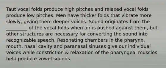 Taut vocal folds produce high pitches and relaxed vocal folds produce low pitches. Men have thicker folds that vibrate more slowly, giving them deeper voices. Sound originates from the _________ of the vocal folds when air is pushed against them, but other structures are necessary for converting the sound into recognizable speech. Resonating chambers in the pharynx, mouth, nasal cavity and paranasal sinuses give our individual voices while constriction & relaxation of the pharyngeal muscles help produce vowel sounds.