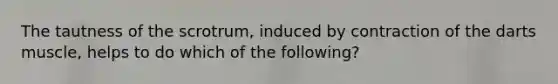 The tautness of the scrotrum, induced by contraction of the darts muscle, helps to do which of the following?