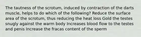 The tautness of the scrotum, induced by contraction of the darts muscle, helps to do which of the following? Reduce the <a href='https://www.questionai.com/knowledge/kEtsSAPENL-surface-area' class='anchor-knowledge'>surface area</a> of the scrotum, thus reducing the heat loss Gold the testes snugly against the warm body Increases blood flow to the testes and penis Increase the fracas content of the sperm