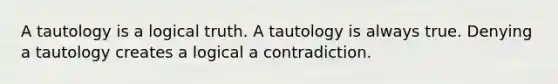 A tautology is a logical truth. A tautology is always true. Denying a tautology creates a logical a contradiction.