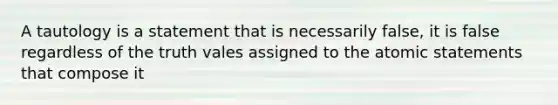 A tautology is a statement that is necessarily false, it is false regardless of the truth vales assigned to the atomic statements that compose it