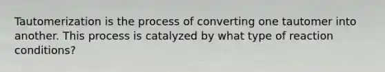 Tautomerization is the process of converting one tautomer into another. This process is catalyzed by what type of reaction conditions?