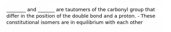 ________ and _______ are tautomers of the carbonyl group that differ in the position of the double bond and a proton. - These constitutional isomers are in equilibrium with each other