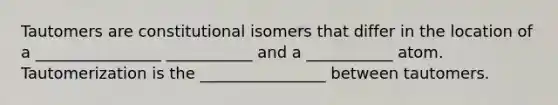 Tautomers are constitutional isomers that differ in the location of a ________________ ___________ and a ___________ atom. Tautomerization is the ________________ between tautomers.