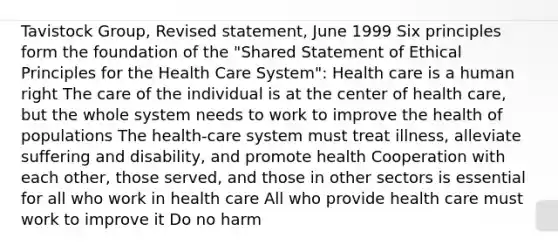 Tavistock Group, Revised statement, June 1999 Six principles form the foundation of the "Shared Statement of Ethical Principles for the Health Care System": Health care is a human right The care of the individual is at the center of health care, but the whole system needs to work to improve the health of populations The health-care system must treat illness, alleviate suffering and disability, and promote health Cooperation with each other, those served, and those in other sectors is essential for all who work in health care All who provide health care must work to improve it Do no harm