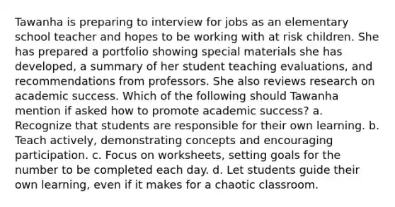 Tawanha is preparing to interview for jobs as an elementary school teacher and hopes to be working with at risk children. She has prepared a portfolio showing special materials she has developed, a summary of her student teaching evaluations, and recommendations from professors. She also reviews research on academic success. Which of the following should Tawanha mention if asked how to promote academic success? a. Recognize that students are responsible for their own learning. b. Teach actively, demonstrating concepts and encouraging participation. c. Focus on worksheets, setting goals for the number to be completed each day. d. Let students guide their own learning, even if it makes for a chaotic classroom.