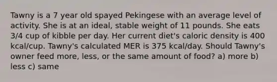 Tawny is a 7 year old spayed Pekingese with an average level of activity. She is at an ideal, stable weight of 11 pounds. She eats 3/4 cup of kibble per day. Her current diet's caloric density is 400 kcal/cup. Tawny's calculated MER is 375 kcal/day. Should Tawny's owner feed more, less, or the same amount of food? a) more b) less c) same