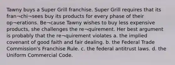 Tawny buys a Super Grill franchise. Super Grill requires that its fran¬chi¬sees buy its products for every phase of their op¬erations. Be¬cause Tawny wishes to buy less expensive products, she challenges the re¬quirement. Her best argument is probably that the re¬quirement violates a. the implied covenant of good faith and fair dealing. b. the Federal Trade Commission's Franchise Rule. c. the federal antitrust laws. d. the Uniform Commercial Code.