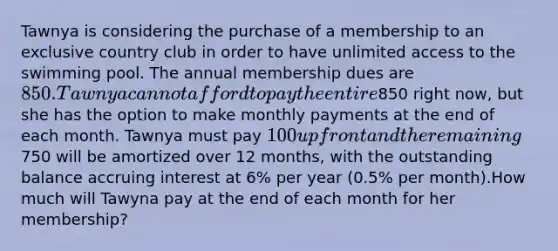 Tawnya is considering the purchase of a membership to an exclusive country club in order to have unlimited access to the swimming pool. The annual membership dues are 850. Tawnya cannot afford to pay the entire850 right now, but she has the option to make monthly payments at the end of each month. Tawnya must pay 100 upfront and the remaining750 will be amortized over 12 months, with the outstanding balance accruing interest at 6% per year (0.5% per month).How much will Tawyna pay at the end of each month for her membership?