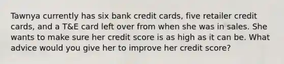 Tawnya currently has six bank credit cards, five retailer credit cards, and a T&E card left over from when she was in sales. She wants to make sure her credit score is as high as it can be. What advice would you give her to improve her credit score?