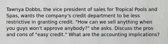 Tawnya Dobbs, the vice president of sales for Tropical Pools and Spas, wants the company's credit department to be less restrictive in granting credit. "How can we sell anything when you guys won't approve anybody?" she asks. Discuss the pros and cons of "easy credit." What are the accounting implications?