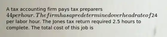 A tax accounting firm pays tax preparers 44 per hour. The firm has a predetermined overhead rate of24 per labor hour. The Jones tax return required 2.5 hours to complete. The total cost of this job is