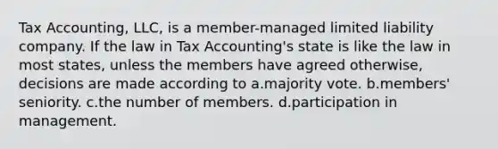 Tax Accounting, LLC, is a member-managed limited liability company. If the law in Tax Accounting's state is like the law in most states, unless the members have agreed otherwise, decisions are made according to a.majority vote. b.members' seniority. c.the number of members. d.participation in management.