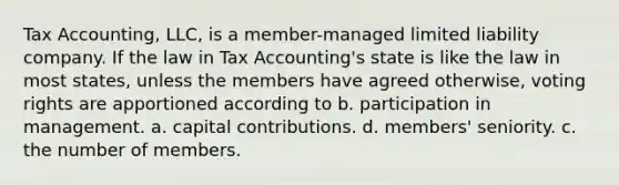 Tax Accounting, LLC, is a member-managed limited liability company. If the law in Tax Accounting's state is like the law in most states, unless the members have agreed otherwise, voting rights are apportioned according to b. participation in management. a. capital contributions. d. members' seniority. c. the number of members.